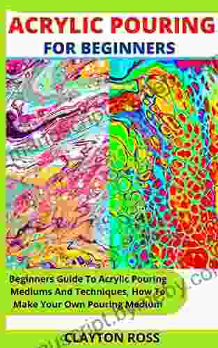 ACRYLIC POURING FOR BEGINNERS: Beginners Guide To Acrylic Pouring Mediums And Techniques How To Make Your Own Pouring Medium